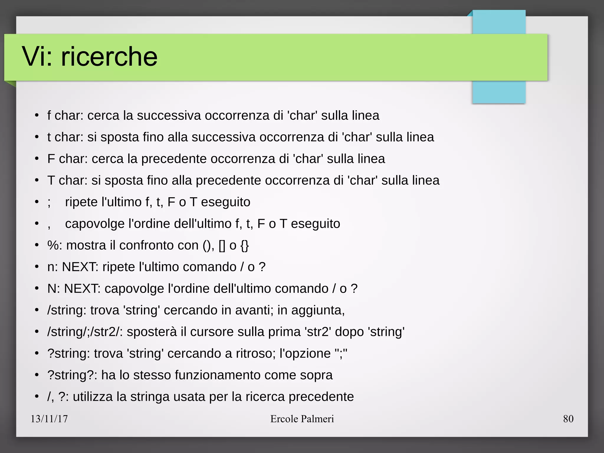 13/11/17 Ercole Palmeri 80
Vi: ricerche
●
f char: cerca la successiva occorrenza di 'char' sulla linea
●
t char: si sposta fino alla successiva occorrenza di 'char' sulla linea
●
F char: cerca la precedente occorrenza di 'char' sulla linea
●
T char: si sposta fino alla precedente occorrenza di 'char' sulla linea
●
c ripete l'ultimo f, t, F o T eseguito
●
, capovolge l'ordine dell'ultimo f, t, F o T eseguito
●
%: mostra il confronto con (), [] o {}
●
n: NEXT: ripete l'ultimo comando e o ?
●
N: NEXT: capovolge l'ordine dell'ultimo comando e o ?
●
estring: trova 'string' cercando in avantic in aggiunta,
●
estringecestr2e: spostera il cursore sulla prima 'str2' dopo 'string'
●
?string: trova 'string' cercando a ritrosoc l'opzione "c"
●
?string?: ha lo stesso funzionamento come sopra
●
e, ?: utilizza la stringa usata per la ricerca precedente
 