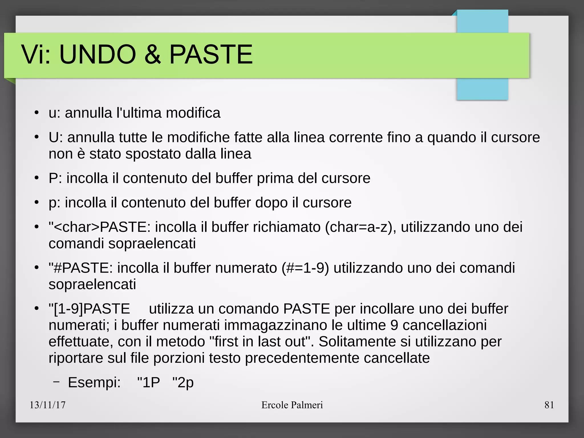 13/11/17 Ercole Palmeri 81
Vi: UNDO & PASTE
●
u: annulla l'ultima modifica
●
U: annulla tutte le modifiche fatte alla linea corrente fino a quando il cursore
non e stato spostato dalla linea
●
P: incolla il contenuto del buffer prima del cursore
●
p: incolla il contenuto del buffer dopo il cursore
●
"<char>PASTE: incolla il buffer richiamato (char=a-z), utilizzando uno dei
comandi sopraelencati
●
"#PASTE: incolla il buffer numerato (#=1-9) utilizzando uno dei comandi
sopraelencati
●
"[1-9]PASTE utilizza un comando PASTE per incollare uno dei buffer
numeratic i buffer numerati immagazzinano le ultime 9 cancellazioni
effettuate, con il metodo "first in last out". Solitamente si utilizzano per
riportare sul file porzioni testo precedentemente cancellate
– Esempi: "1P "2p
 
