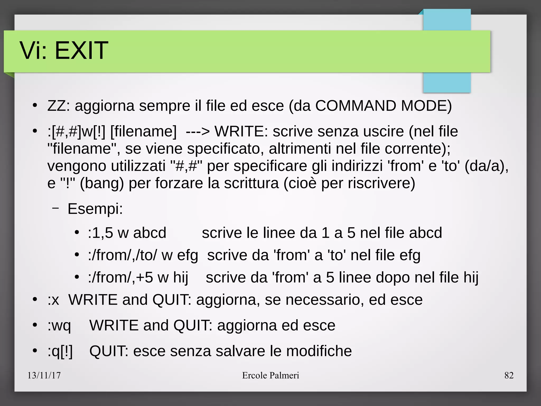 13/11/17 Ercole Palmeri 82
Vi: EXIT
●
ZZ: aggiorna sempre il file ed esce (da COMMAND MODE)
●
:[#,#]w[!] [filename] ---> WRITE: scrive senza uscire (nel file
"filename", se viene specificato, altrimenti nel file corrente)c
vengono utilizzati "#,#" per specificare gli indirizzi 'from' e 'to' (daea),
e "!" (bang) per forzare la scrittura (cioe per riscrivere)
– Esempi:
●
:1,5 w abcd scrive le linee da 1 a 5 nel file abcd
●
:efrome,etoe w efg scrive da 'from' a 'to' nel file efg
●
:efrome,+5 w hij scrive da 'from' a 5 linee dopo nel file hij
●
:x WRITE and QUIT: aggiorna, se necessario, ed esce
●
:wq WRITE and QUIT: aggiorna ed esce
●
:q[!] QUIT: esce senza salvare le modifiche
 