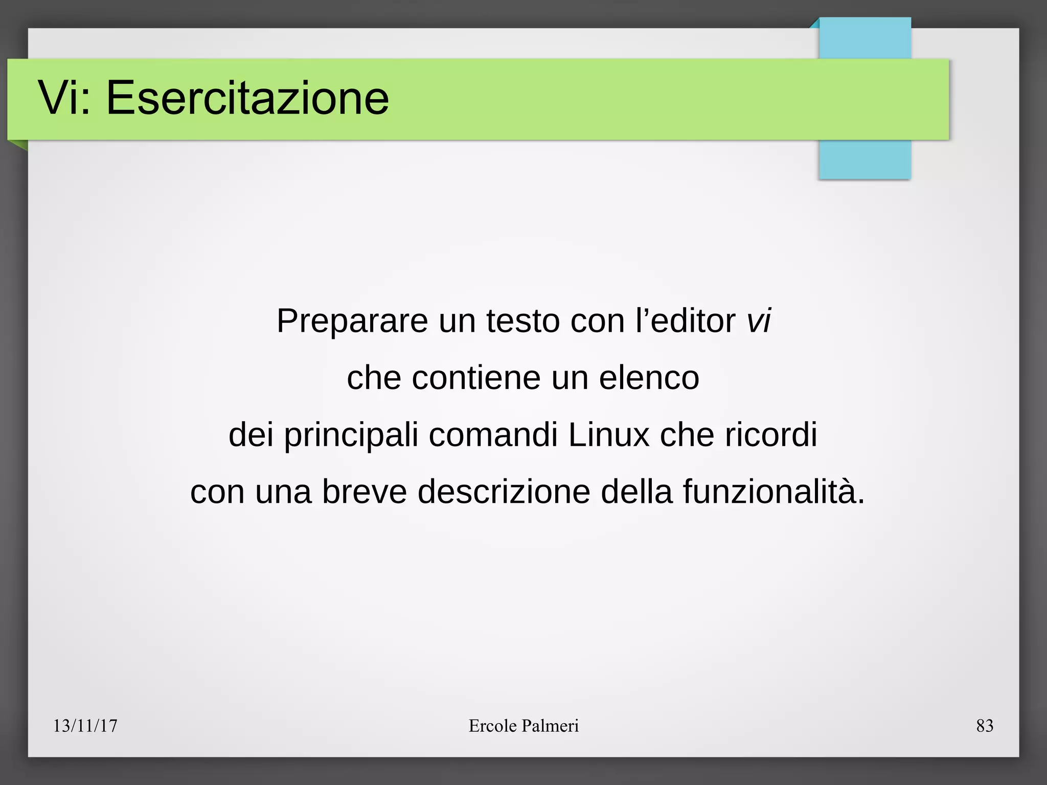 13/11/17 Ercole Palmeri 83
Vi: Esercitazione
Preparare un testo con l’editor vi
che contiene un elenco
dei principali comandi Linux che ricordi
con una breve descrizione della funzionalita.
 
