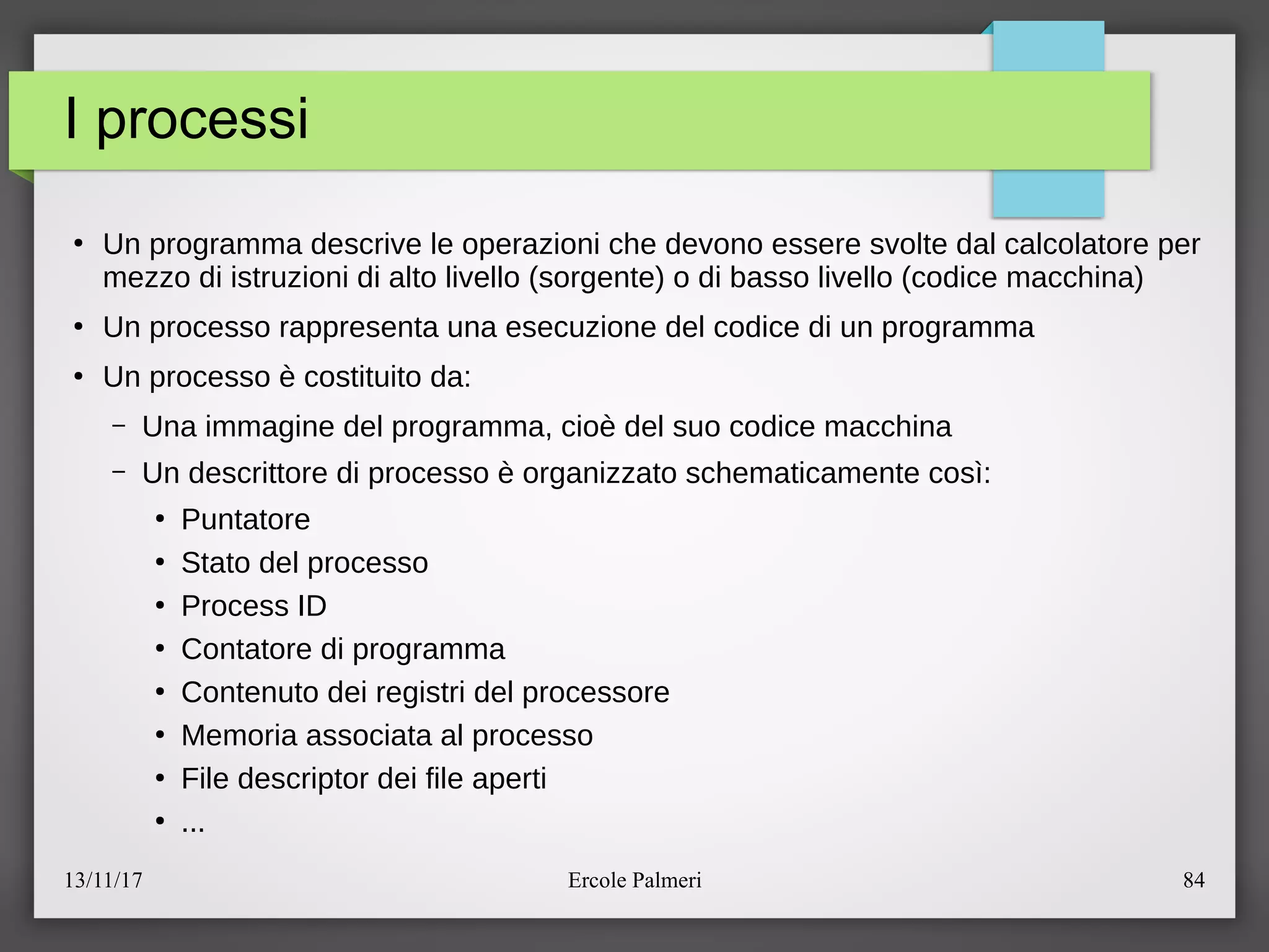 13/11/17 Ercole Palmeri 84
I processi
●
Un programma descrive le operazioni che devono essere svolte dal calcolatore per
mezzo di istruzioni di alto livello (sorgente) o di basso livello (codice macchina)
●
Un processo rappresenta una esecuzione del codice di un programma
●
Un processo e costituito da:
– Una immagine del programma, cioe del suo codice macchina
– Un descrittore di processo e organizzato schematicamente cosi:
●
Puntatore
●
Stato del processo
●
Process ID
●
Contatore di programma
●
Contenuto dei registri del processore
●
Memoria associata al processo
●
File descriptor dei file aperti
●
...
 
