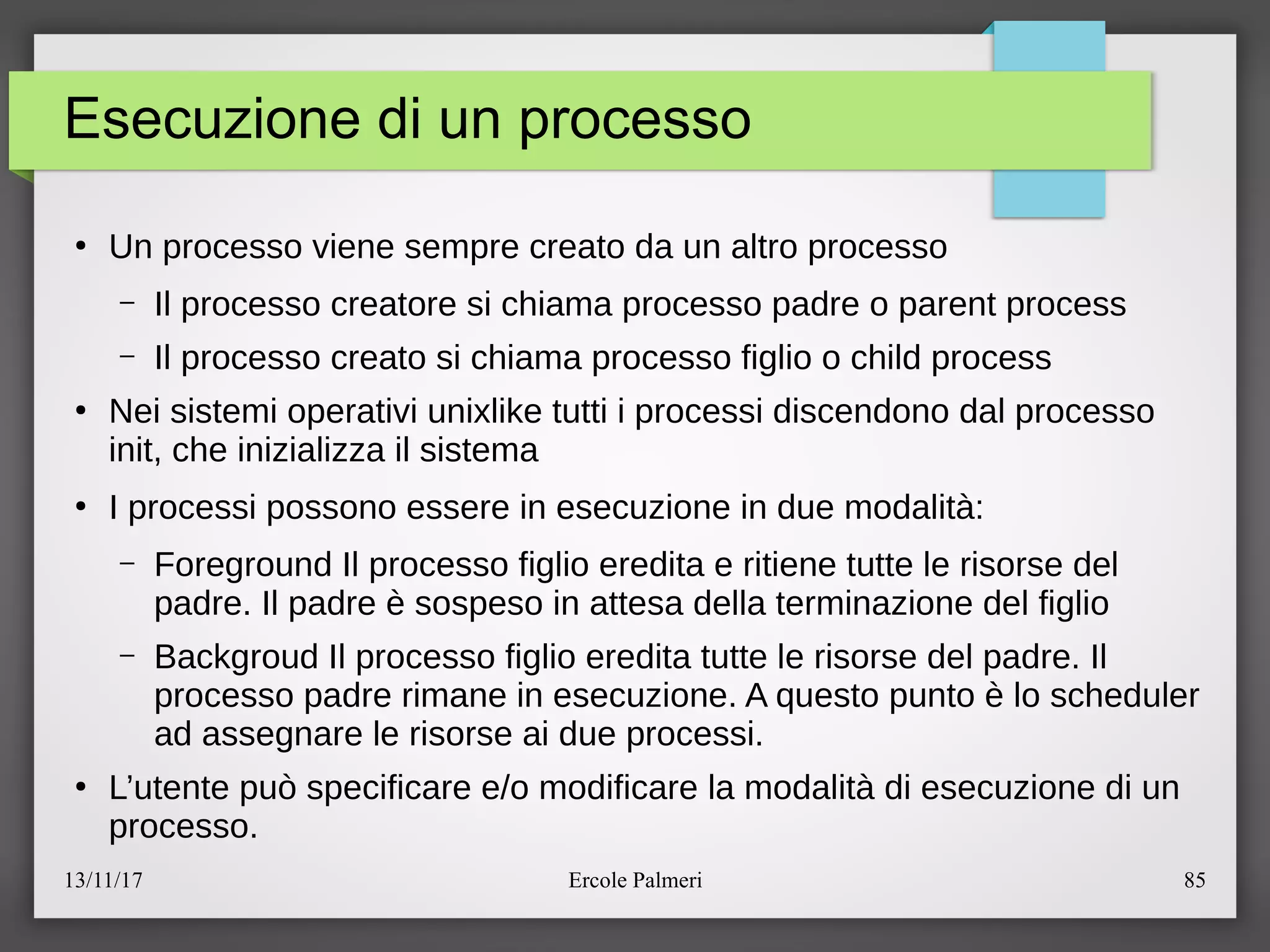 13/11/17 Ercole Palmeri 85
Esecuzione di un processo
●
Un processo viene sempre creato da un altro processo
– Il processo creatore si chiama processo padre o parent process
– Il processo creato si chiama processo figlio o child process
●
Nei sistemi operativi unixlike tutti i processi discendono dal processo
init, che inizializza il sistema
●
I processi possono essere in esecuzione in due modalita:
– Foreground Il processo figlio eredita e ritiene tutte le risorse del
padre. Il padre e sospeso in attesa della terminazione del figlio
– Backgroud Il processo figlio eredita tutte le risorse del padre. Il
processo padre rimane in esecuzione. A questo punto e lo scheduler
ad assegnare le risorse ai due processi.
●
L’utente puo specificare eeo modificare la modalita di esecuzione di un
processo.
 