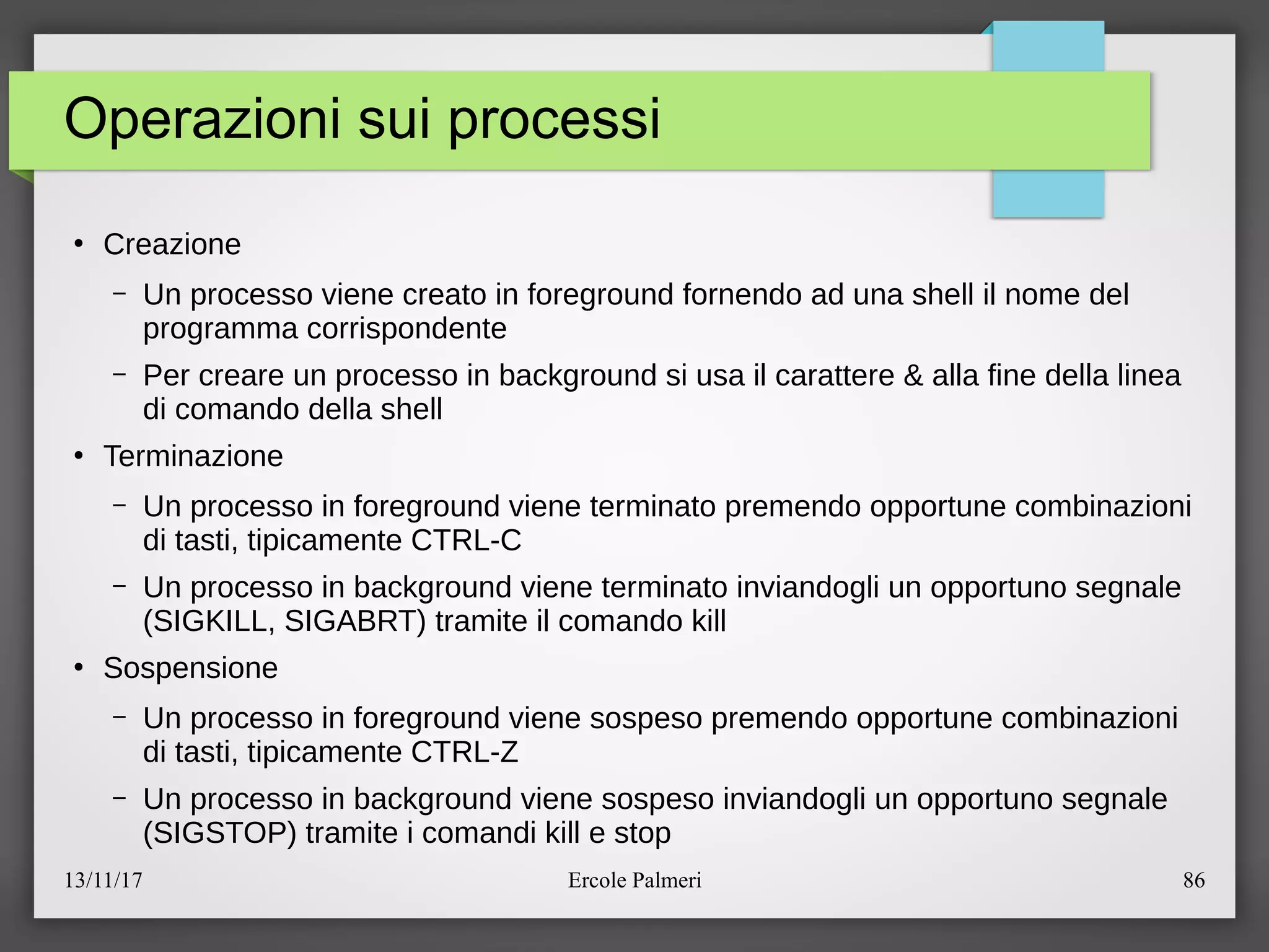13/11/17 Ercole Palmeri 86
Operazioni sui processi
●
Creazione
– Un processo viene creato in foreground fornendo ad una shell il nome del
programma corrispondente
– Per creare un processo in background si usa il carattere & alla fine della linea
di comando della shell
●
Terminazione
– Un processo in foreground viene terminato premendo opportune combinazioni
di tasti, tipicamente CTRL-C
– Un processo in background viene terminato inviandogli un opportuno segnale
(SIGKILL, SIGABRT) tramite il comando kill
●
Sospensione
– Un processo in foreground viene sospeso premendo opportune combinazioni
di tasti, tipicamente CTRL-Z
– Un processo in background viene sospeso inviandogli un opportuno segnale
(SIGSTOP) tramite i comandi kill e stop
 