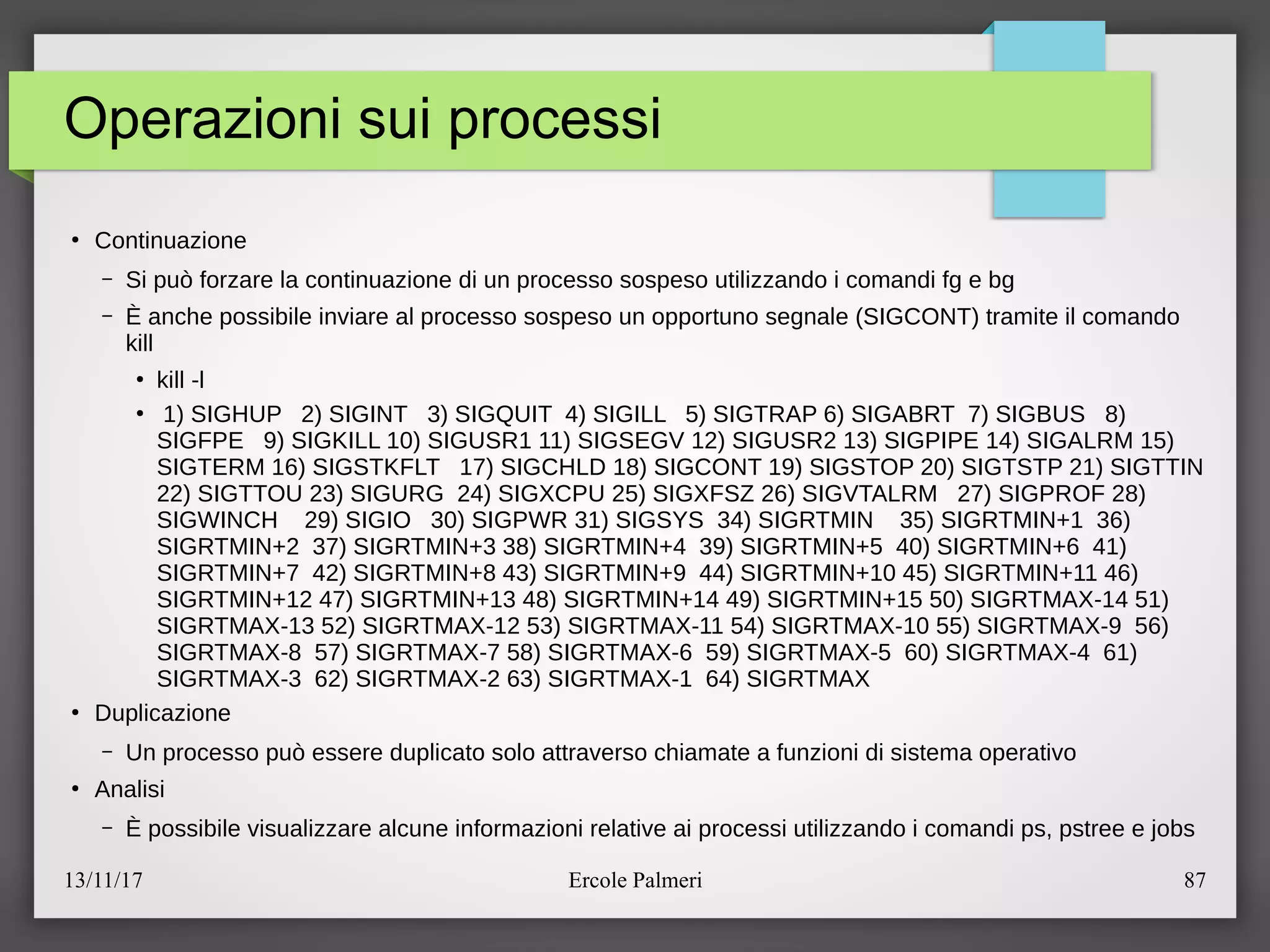 13/11/17 Ercole Palmeri 87
Operazioni sui processi
●
Continuazione
– Si puo forzare la continuazione di un processo sospeso utilizzando i comandi fg e bg
– E anche possibile inviare al processo sospeso un opportuno segnale (SIGCONT) tramite il comando
kill
●
kill -l
●
1) SIGHUP 2) SIGINT 3) SIGQUIT 4) SIGILL 5) SIGTRAP 6) SIGABRT 7) SIGBUS 8)
SIGFPE 9) SIGKILL 10) SIGUSR1 11) SIGSEGV 12) SIGUSR2 13) SIGPIPE 14) SIGALRM 15)
SIGTERM 16) SIGSTKFLT 17) SIGCHLD 18) SIGCONT 19) SIGSTOP 20) SIGTSTP 21) SIGTTIN
22) SIGTTOU 23) SIGURG 24) SIGXCPU 25) SIGXFSZ 26) SIGVTALRM 27) SIGPROF 28)
SIGWINCH 29) SIGIO 30) SIGPWR 31) SIGSYS 34) SIGRTMIN 35) SIGRTMIN+1 36)
SIGRTMIN+2 37) SIGRTMIN+3 38) SIGRTMIN+4 39) SIGRTMIN+5 40) SIGRTMIN+6 41)
SIGRTMIN+7 42) SIGRTMIN+8 43) SIGRTMIN+9 44) SIGRTMIN+10 45) SIGRTMIN+11 46)
SIGRTMIN+12 47) SIGRTMIN+13 48) SIGRTMIN+14 49) SIGRTMIN+15 50) SIGRTMAX-14 51)
SIGRTMAX-13 52) SIGRTMAX-12 53) SIGRTMAX-11 54) SIGRTMAX-10 55) SIGRTMAX-9 56)
SIGRTMAX-8 57) SIGRTMAX-7 58) SIGRTMAX-6 59) SIGRTMAX-5 60) SIGRTMAX-4 61)
SIGRTMAX-3 62) SIGRTMAX-2 63) SIGRTMAX-1 64) SIGRTMAX
●
Duplicazione
– Un processo puo essere duplicato solo attraverso chiamate a funzioni di sistema operativo
●
Analisi
– E possibile visualizzare alcune informazioni relative ai processi utilizzando i comandi ps, pstree e jobs
 
