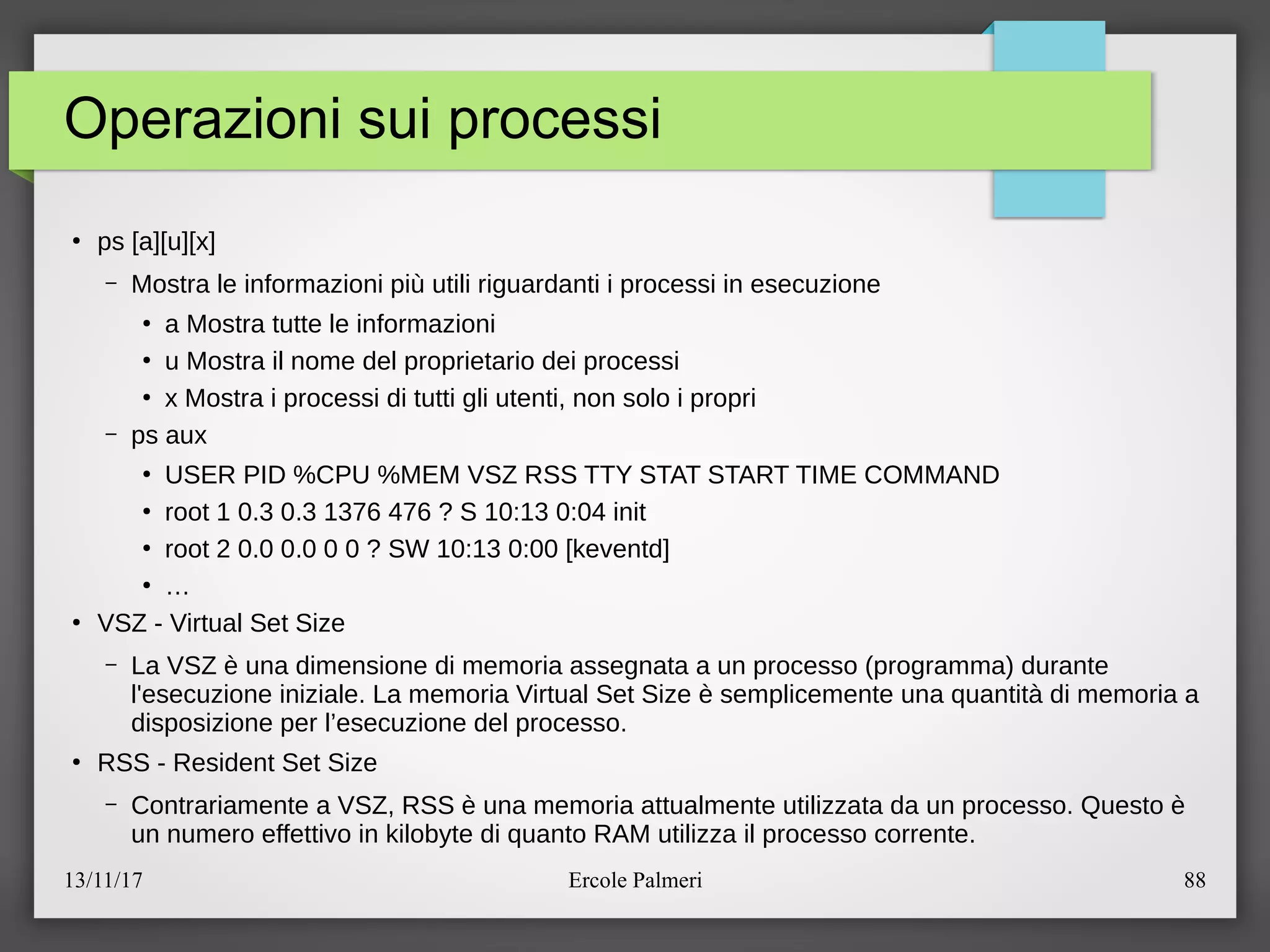 13/11/17 Ercole Palmeri 88
Operazioni sui processi
●
ps [a][u][x]
– Mostra le informazioni piu utili riguardanti i processi in esecuzione
●
a Mostra tutte le informazioni
●
u Mostra il nome del proprietario dei processi
●
x Mostra i processi di tutti gli utenti, non solo i propri
– ps aux
●
USER PID %CPU %MEM VSZ RSS TTY STAT START TIME COMMAND
●
root 1 0.3 0.3 1376 476 ? S 10:13 0:04 init
●
root 2 0.0 0.0 0 0 ? SW 10:13 0:00 [keventd]
●
…
●
VSZ - Virtual Set Size
– La VSZ e una dimensione di memoria assegnata a un processo (programma) durante
l'esecuzione iniziale. La memoria Virtual Set Size e semplicemente una quantita di memoria a
disposizione per l’esecuzione del processo.
●
RSS - Resident Set Size
– Contrariamente a VSZ, RSS e una memoria attualmente utilizzata da un processo. Questo e
un numero effettivo in kilobyte di quanto RAM utilizza il processo corrente.
 