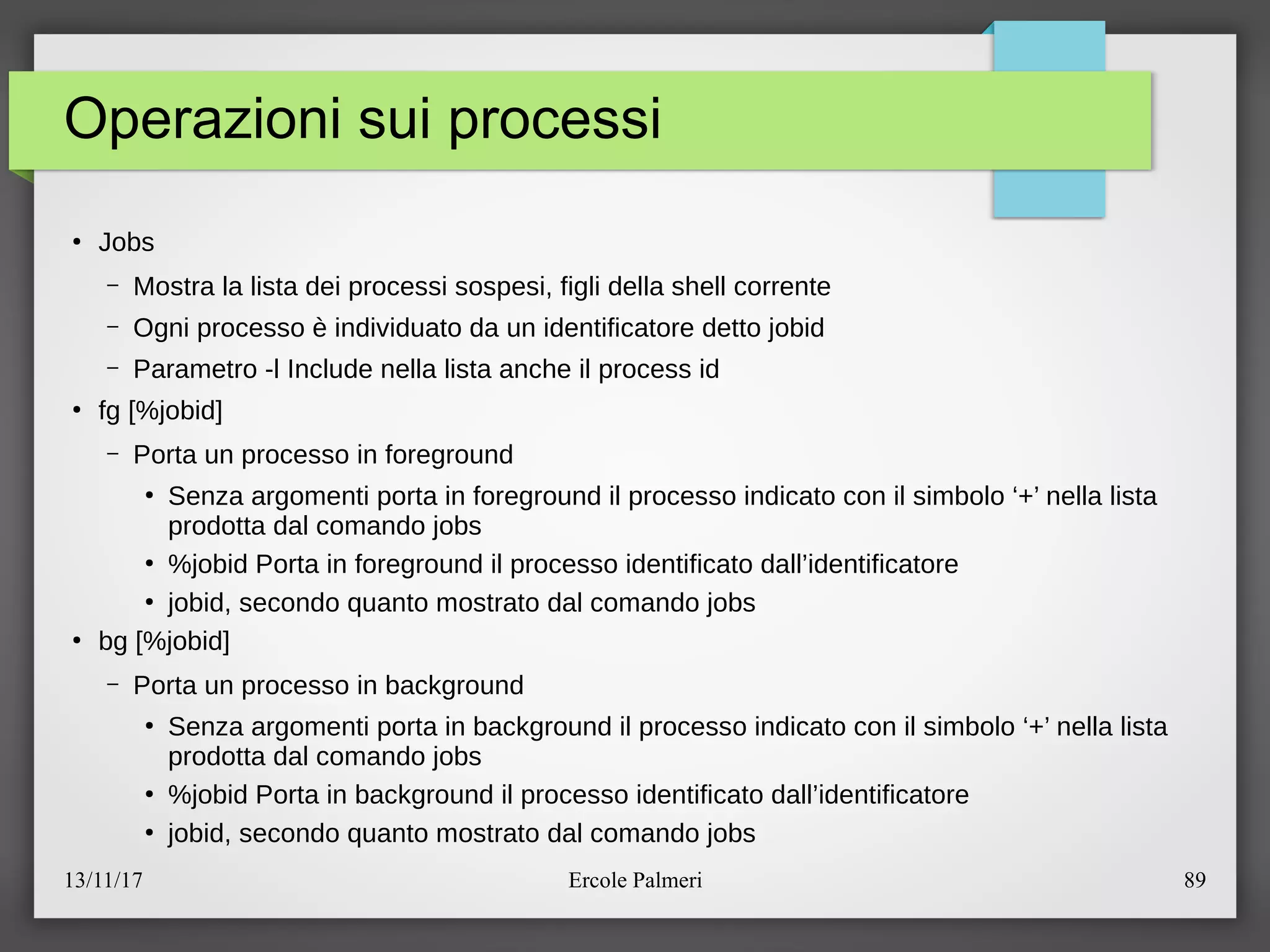13/11/17 Ercole Palmeri 89
Operazioni sui processi
●
Jobs
– Mostra la lista dei processi sospesi, figli della shell corrente
– Ogni processo e individuato da un identificatore detto jobid
– Parametro -l Include nella lista anche il process id
●
fg [%jobid]
– Porta un processo in foreground
●
Senza argomenti porta in foreground il processo indicato con il simbolo ‘+’ nella lista
prodotta dal comando jobs
●
%jobid Porta in foreground il processo identificato dall’identificatore
●
jobid, secondo quanto mostrato dal comando jobs
●
bg [%jobid]
– Porta un processo in background
●
Senza argomenti porta in background il processo indicato con il simbolo ‘+’ nella lista
prodotta dal comando jobs
●
%jobid Porta in background il processo identificato dall’identificatore
●
jobid, secondo quanto mostrato dal comando jobs
 
