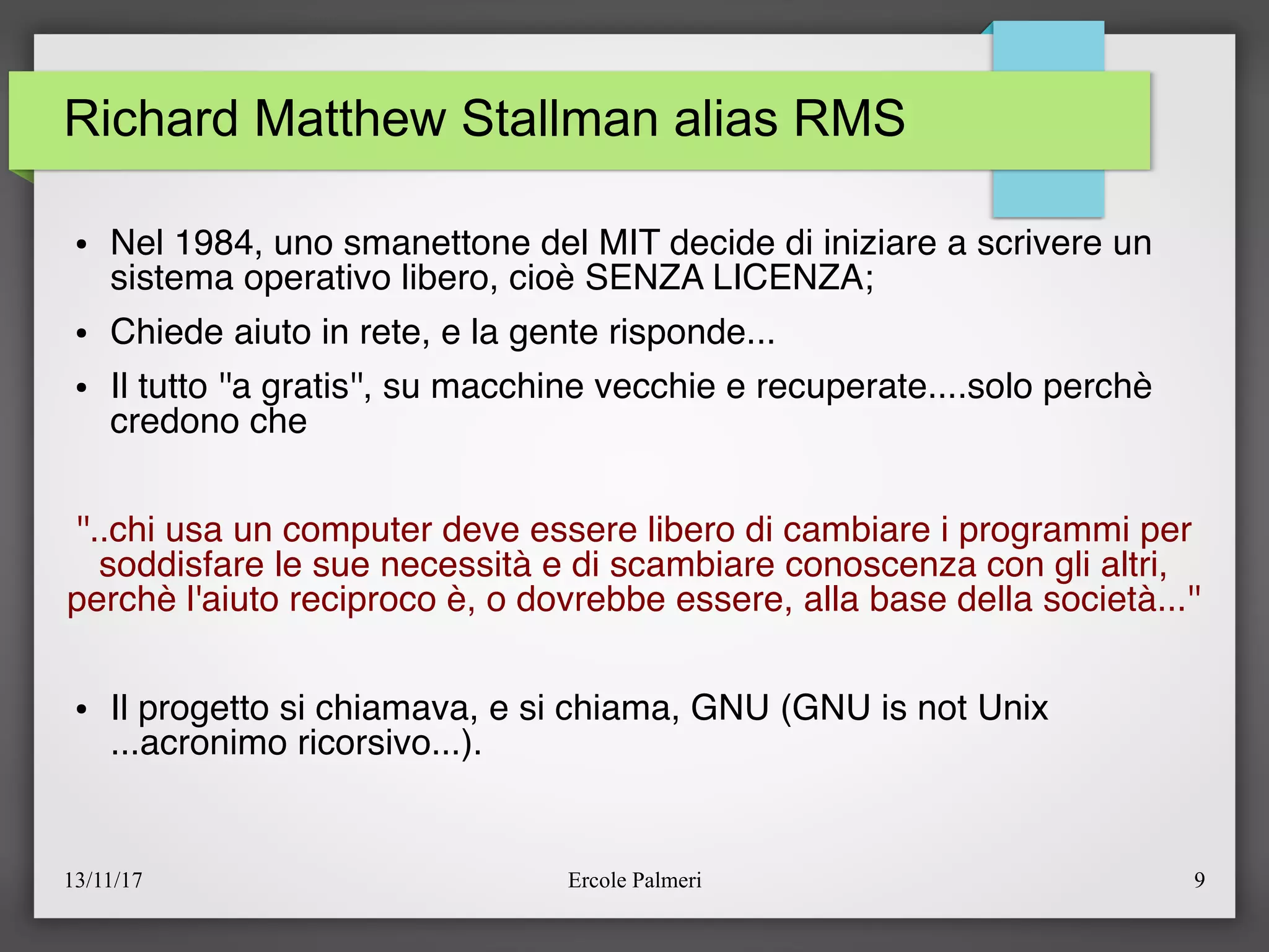 13/11/17 Ercole Palmeri 9
Richard Matthew Stallman alias RMS
● Nel 1984, uno smanettone del MIT decide di iniziare a scrivere un
sistema operativo libero, cioè SENZA LICENZA;
● Chiede aiuto in rete, e la gente risponde...
● Il tutto ''a gratis'', su macchine vecchie e recuperate....solo perchè
credono che
''..chi usa un computer deve essere libero di cambiare i programmi per
soddisfare le sue necessità e di scambiare conoscenza con gli altri,
perchè l'aiuto reciproco è, o dovrebbe essere, alla base della società...''
● Il progetto si chiamava, e si chiama, GNU (GNU is not Unix
...acronimo ricorsivo...).
 