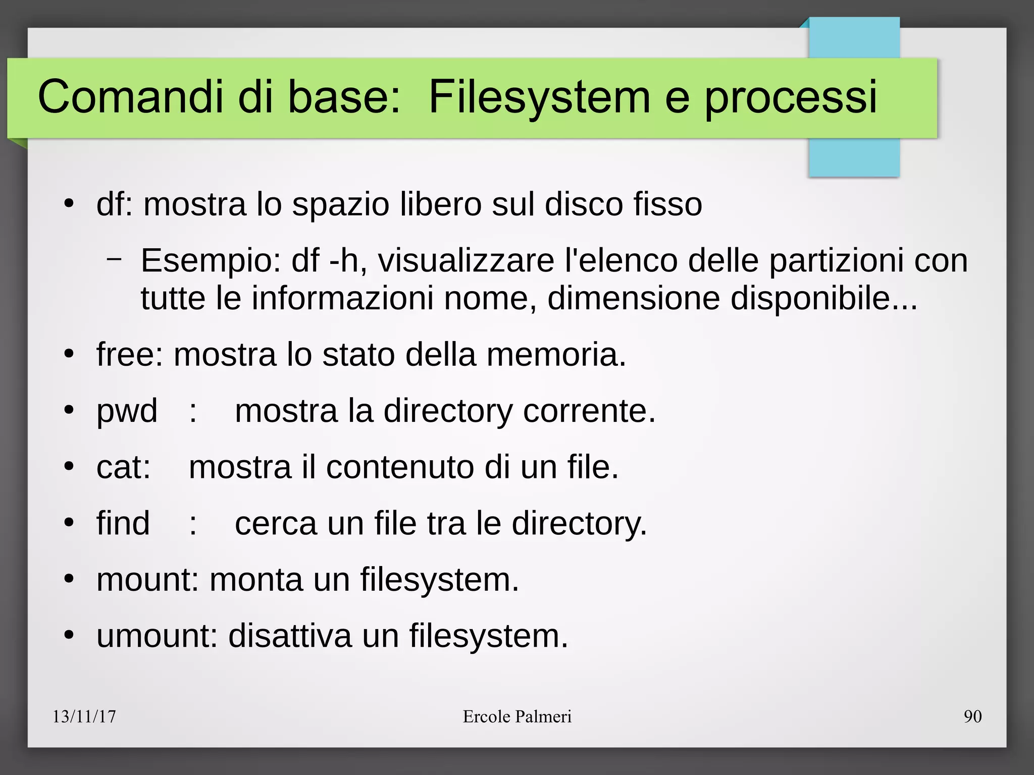 13/11/17 Ercole Palmeri 90
Comandi di base: Filesystem e processi
●
df: mostra lo spazio libero sul disco fisso
– Esempio: df -h, visualizzare l'elenco delle partizioni con
tutte le informazioni nome, dimensione disponibile...
●
free: mostra lo stato della memoria.
●
pwd : mostra la directory corrente.
●
cat: mostra il contenuto di un file.
●
find : cerca un file tra le directory.
●
mount: monta un filesystem.
●
umount: disattiva un filesystem.
 