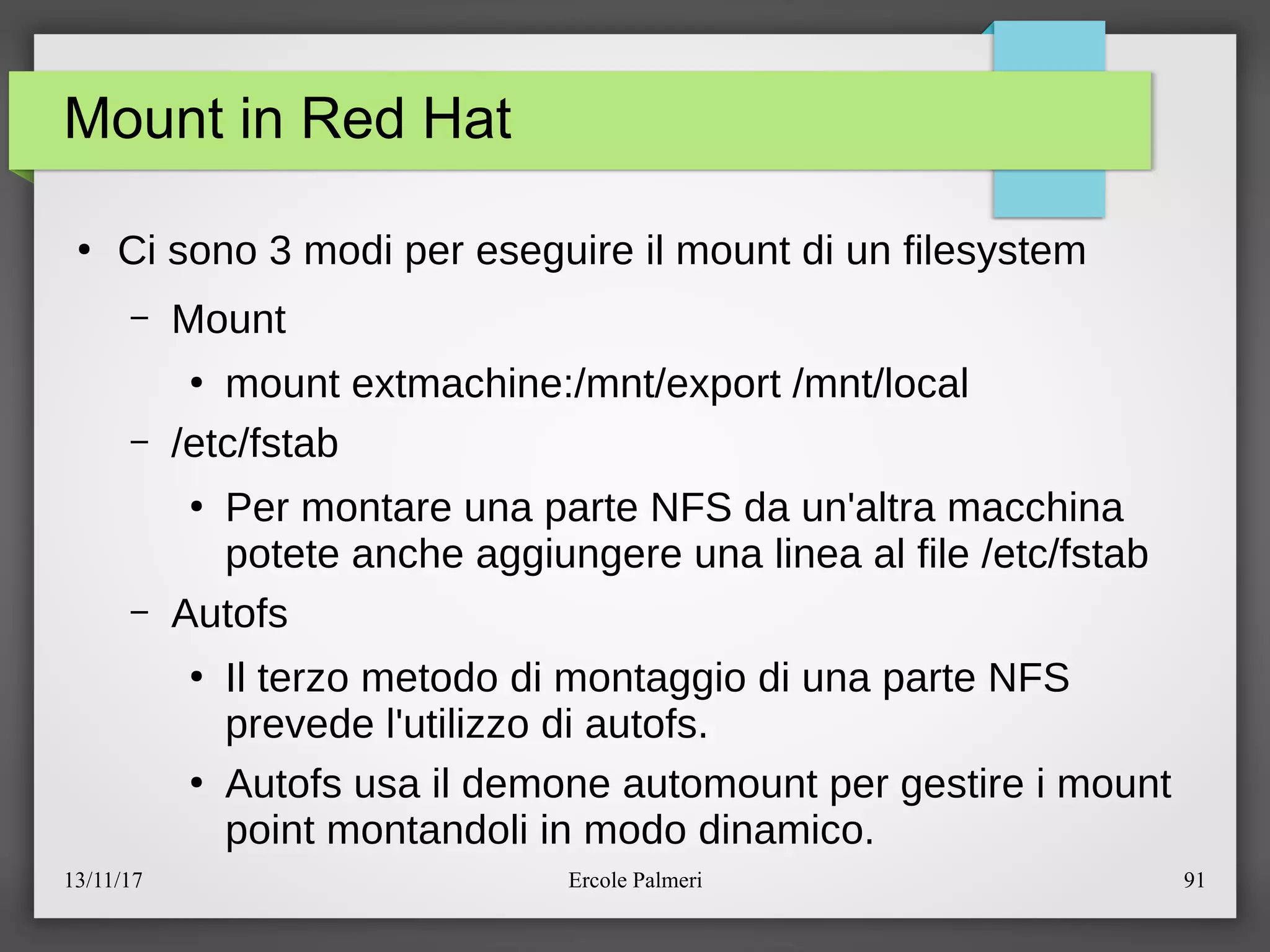 13/11/17 Ercole Palmeri 91
Mount in Red Hat
●
Ci sono 3 modi per eseguire il mount di un filesystem
– Mount
●
mount extmachine:emnteexport emntelocal
– eetcefstab
●
Per montare una parte NFS da un'altra macchina
potete anche aggiungere una linea al file eetcefstab
– Autofs
●
Il terzo metodo di montaggio di una parte NFS
prevede l'utilizzo di autofs.
●
Autofs usa il demone automount per gestire i mount
point montandoli in modo dinamico.
 