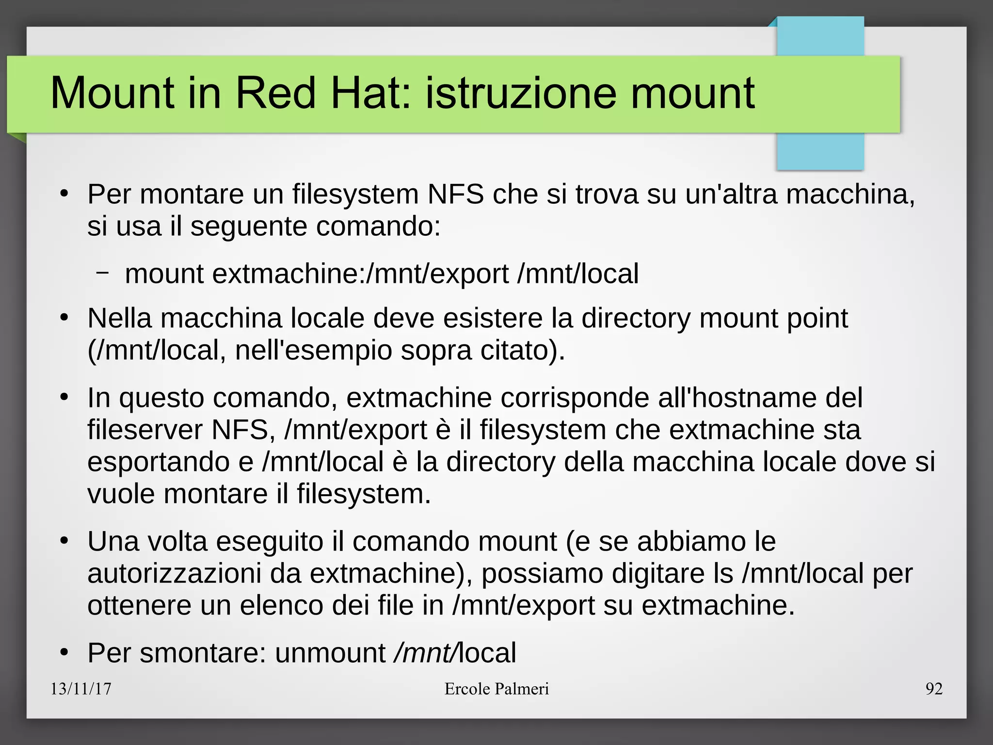 13/11/17 Ercole Palmeri 92
Mount in Red Hat: istruzione mount
●
Per montare un filesystem NFS che si trova su un'altra macchina,
si usa il seguente comando:
– mount extmachine:emnteexport emntelocal
●
Nella macchina locale deve esistere la directory mount point
(emntelocal, nell'esempio sopra citato).
●
In questo comando, extmachine corrisponde all'hostname del
fileserver NFS, emnteexport e il filesystem che extmachine sta
esportando e emntelocal e la directory della macchina locale dove si
vuole montare il filesystem.
●
Una volta eseguito il comando mount (e se abbiamo le
autorizzazioni da extmachine), possiamo digitare ls emntelocal per
ottenere un elenco dei file in emnteexport su extmachine.
●
Per smontare: unmount /mnt/local
 