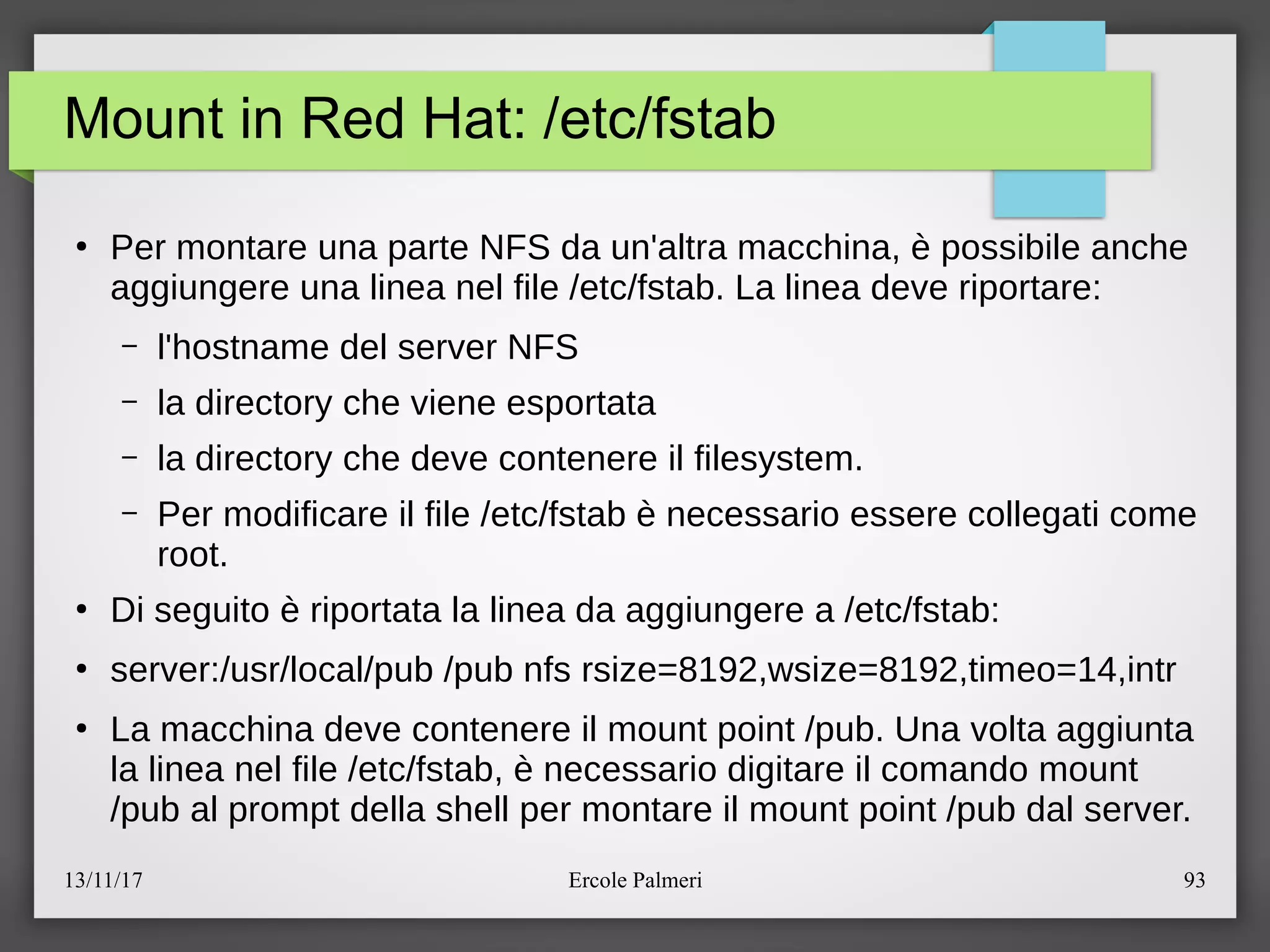 13/11/17 Ercole Palmeri 93
Mount in Red Hat: /etc/fstab
●
Per montare una parte NFS da un'altra macchina, e possibile anche
aggiungere una linea nel file eetcefstab. La linea deve riportare:
– l'hostname del server NFS
– la directory che viene esportata
– la directory che deve contenere il filesystem.
– Per modificare il file eetcefstab e necessario essere collegati come
root.
●
Di seguito e riportata la linea da aggiungere a eetcefstab:
●
server:eusrelocalepub epub nfs rsize=8192,wsize=8192,timeo=14,intr
●
La macchina deve contenere il mount point epub. Una volta aggiunta
la linea nel file eetcefstab, e necessario digitare il comando mount
epub al prompt della shell per montare il mount point epub dal server.
 