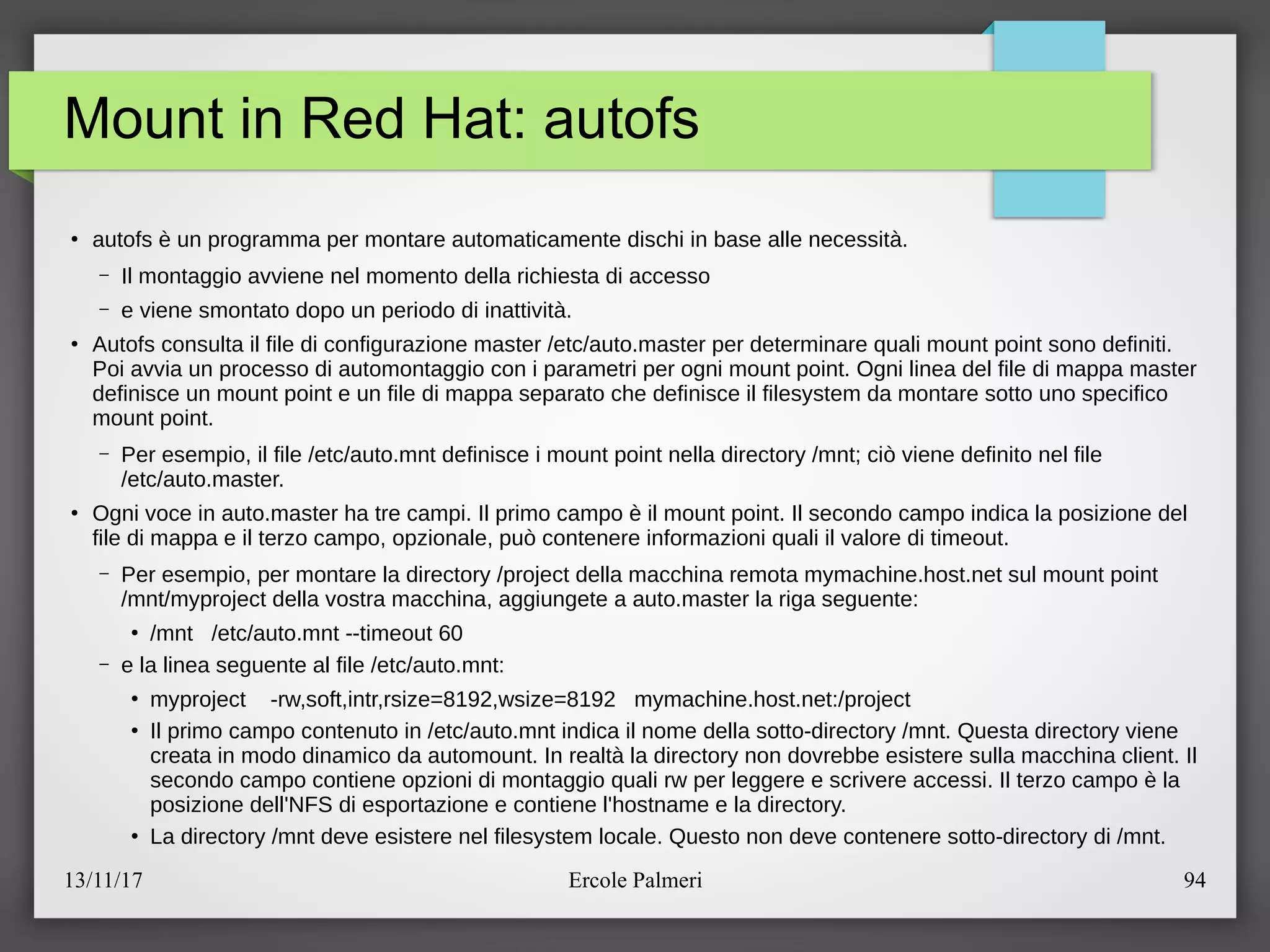 13/11/17 Ercole Palmeri 94
Mount in Red Hat: autofs
●
autofs e un programma per montare automaticamente dischi in base alle necessita.
– Il montaggio avviene nel momento della richiesta di accesso
– e viene smontato dopo un periodo di inattivita.
●
Autofs consulta il file di configurazione master eetceauto.master per determinare quali mount point sono definiti.
Poi avvia un processo di automontaggio con i parametri per ogni mount point. Ogni linea del file di mappa master
definisce un mount point e un file di mappa separato che definisce il filesystem da montare sotto uno specifico
mount point.
– Per esempio, il file eetceauto.mnt definisce i mount point nella directory emntc cio viene definito nel file
eetceauto.master.
●
Ogni voce in auto.master ha tre campi. Il primo campo e il mount point. Il secondo campo indica la posizione del
file di mappa e il terzo campo, opzionale, puo contenere informazioni quali il valore di timeout.
– Per esempio, per montare la directory eproject della macchina remota mymachine.host.net sul mount point
emntemyproject della vostra macchina, aggiungete a auto.master la riga seguente:
●
emnt eetceauto.mnt --timeout 60
– e la linea seguente al file eetceauto.mnt:
●
myproject -rw,soft,intr,rsize=8192,wsize=8192 mymachine.host.net:eproject
●
Il primo campo contenuto in eetceauto.mnt indica il nome della sotto-directory emnt. Questa directory viene
creata in modo dinamico da automount. In realta la directory non dovrebbe esistere sulla macchina client. Il
secondo campo contiene opzioni di montaggio quali rw per leggere e scrivere accessi. Il terzo campo e la
posizione dell'NFS di esportazione e contiene l'hostname e la directory.
●
La directory emnt deve esistere nel filesystem locale. Questo non deve contenere sotto-directory di emnt.
 