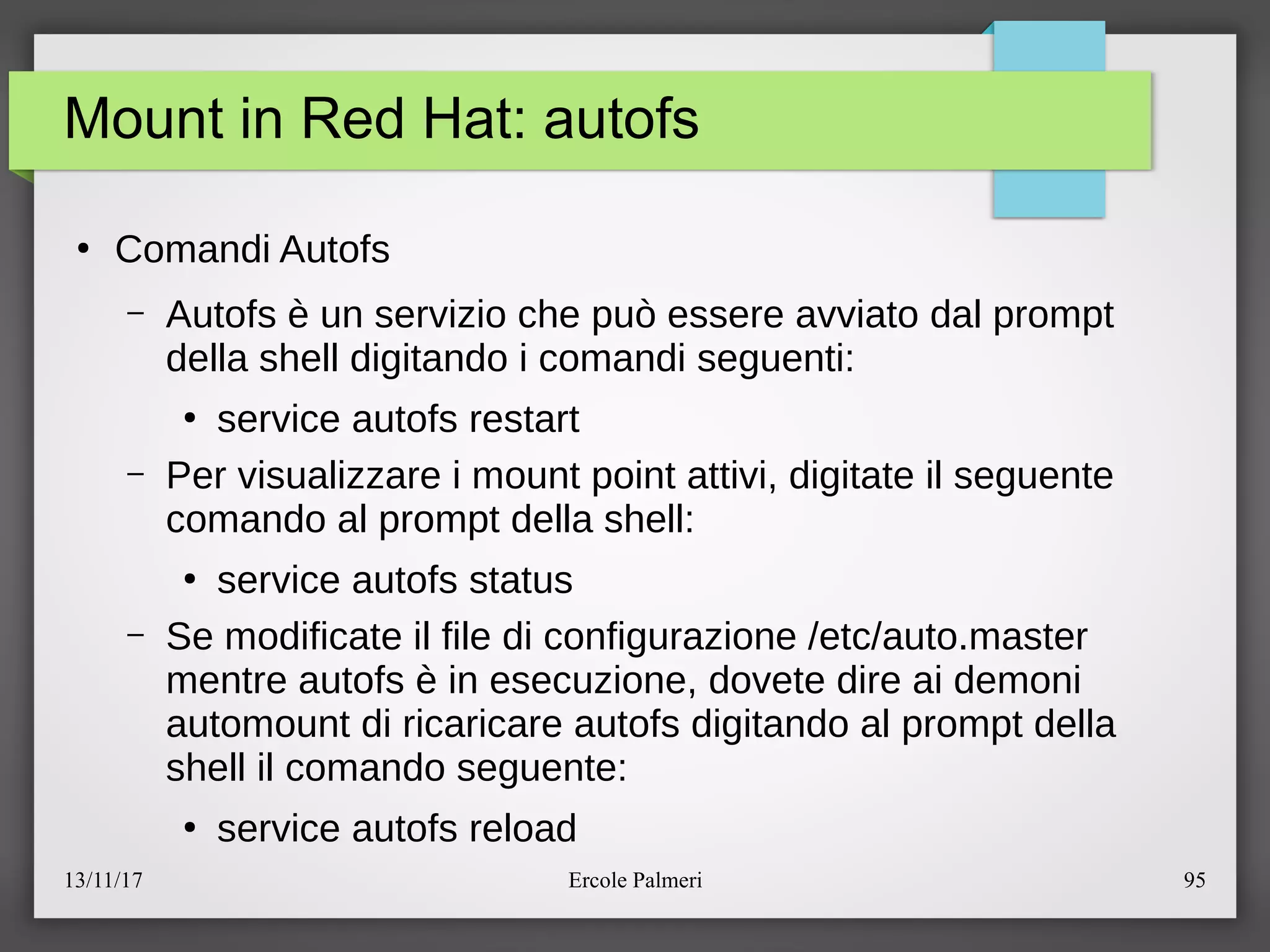 13/11/17 Ercole Palmeri 95
Mount in Red Hat: autofs
●
Comandi Autofs
– Autofs e un servizio che puo essere avviato dal prompt
della shell digitando i comandi seguenti:
●
service autofs restart
– Per visualizzare i mount point attivi, digitate il seguente
comando al prompt della shell:
●
service autofs status
– Se modificate il file di configurazione eetceauto.master
mentre autofs e in esecuzione, dovete dire ai demoni
automount di ricaricare autofs digitando al prompt della
shell il comando seguente:
●
service autofs reload
 