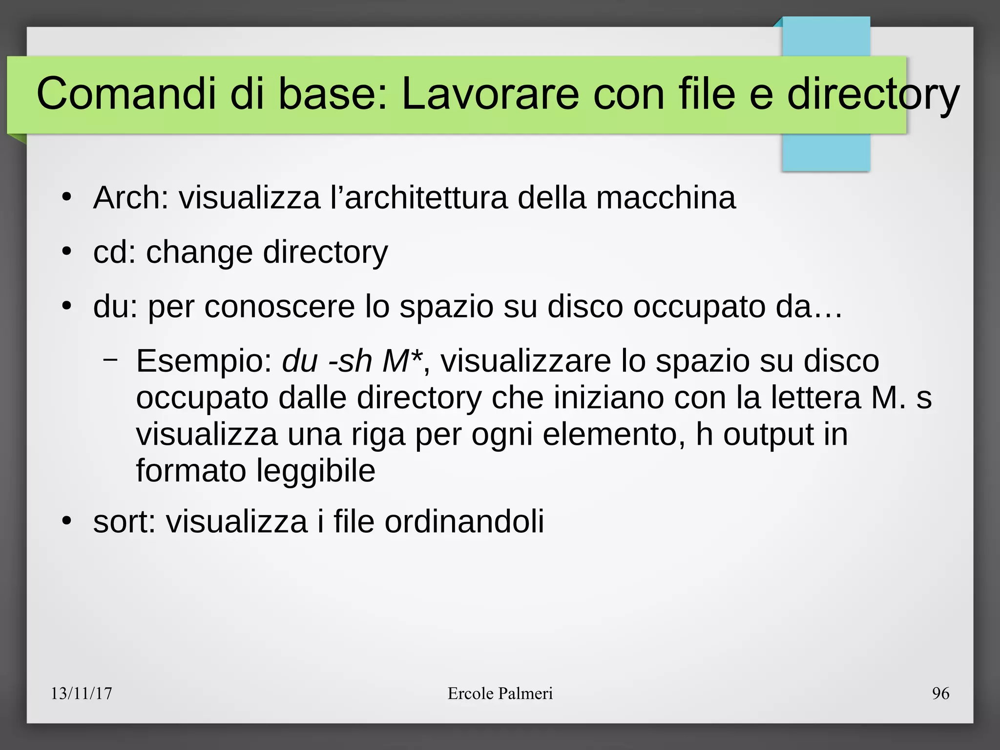 13/11/17 Ercole Palmeri 96
Comandi di base: Lavorare con file e directory
●
Arch: visualizza l’architettura della macchina
●
cd: change directory
●
du: per conoscere lo spazio su disco occupato da…
– Esempio: du -sh M*, visualizzare lo spazio su disco
occupato dalle directory che iniziano con la lettera M. s
visualizza una riga per ogni elemento, h output in
formato leggibile
●
sort: visualizza i file ordinandoli
 