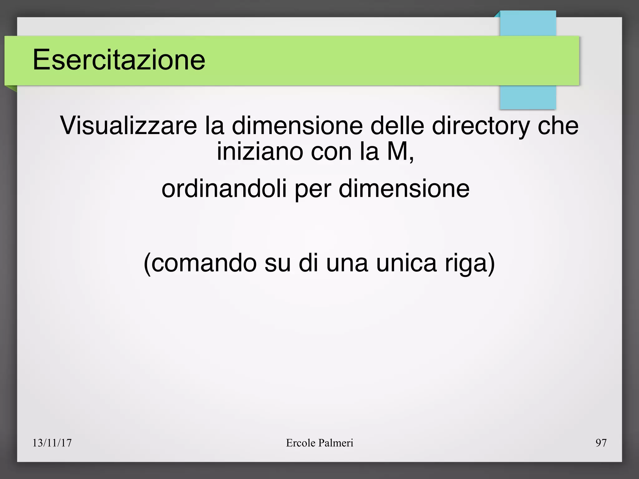13/11/17 Ercole Palmeri 97
Esercitazione
Visualizzare la dimensione delle directory che
iniziano con la M,
ordinandoli per dimensione
(comando su di una unica riga)
 