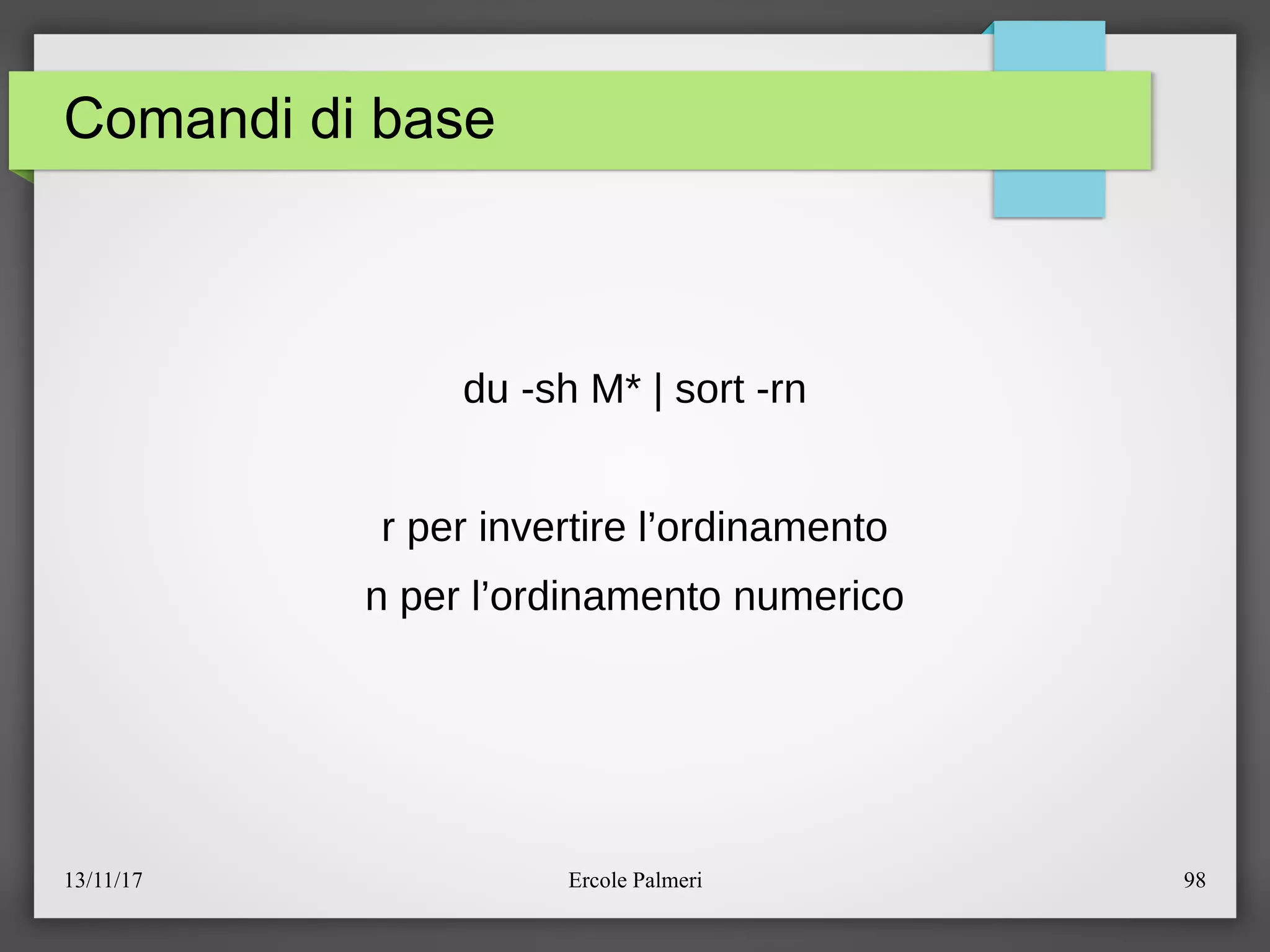 13/11/17 Ercole Palmeri 98
Comandi di base
du -sh M* | sort -rn
r per invertire l’ordinamento
n per l’ordinamento numerico
 