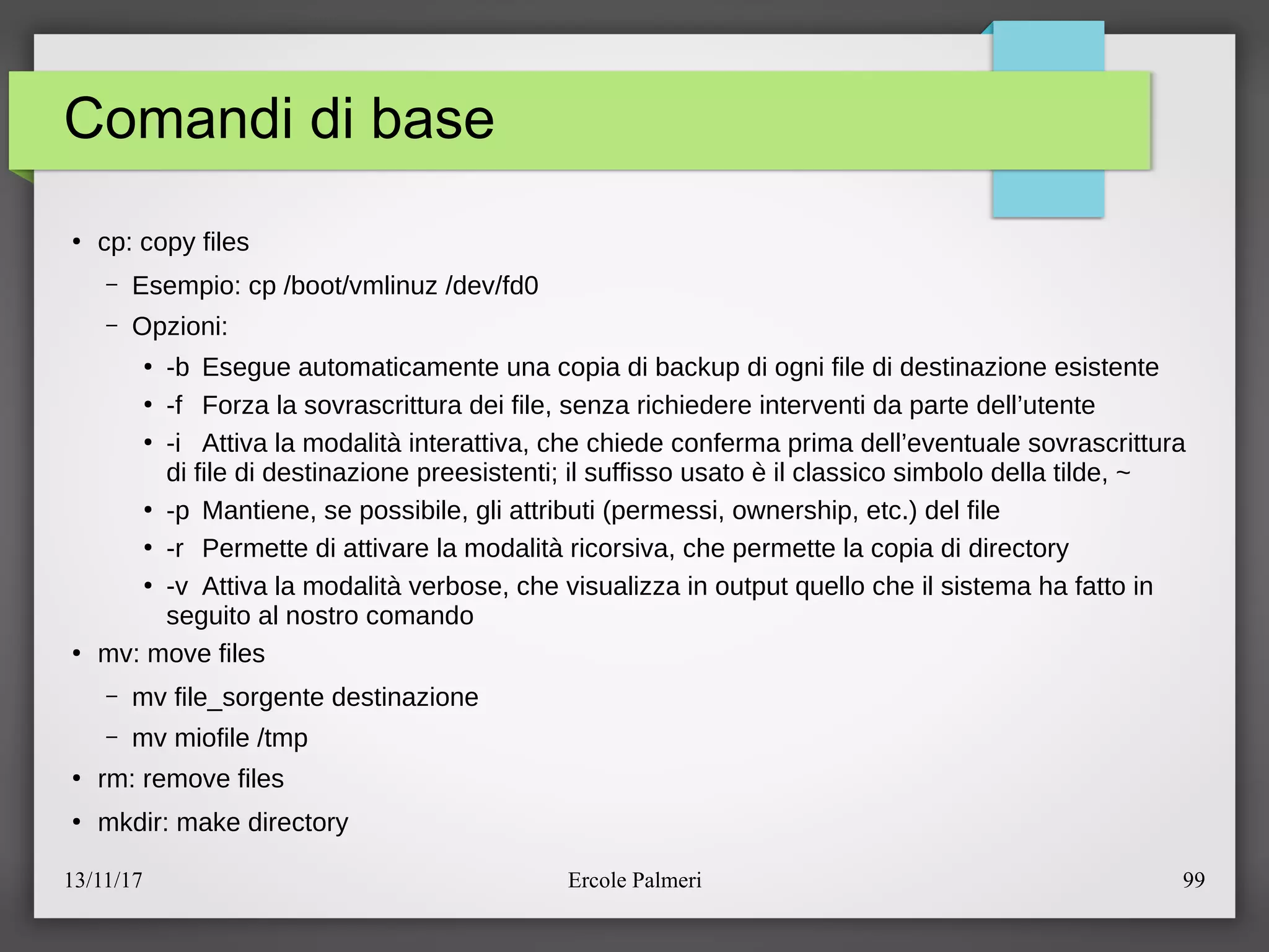 13/11/17 Ercole Palmeri 99
Comandi di base
●
cp: copy files
– Esempio: cp ebootevmlinuz edevefd0
– Opzioni:
●
-b Esegue automaticamente una copia di backup di ogni file di destinazione esistente
●
-f Forza la sovrascrittura dei file, senza richiedere interventi da parte dell’utente
●
-i Attiva la modalita interattiva, che chiede conferma prima dell’eventuale sovrascrittura
di file di destinazione preesistentic il suffisso usato e il classico simbolo della tilde, ~
●
-p Mantiene, se possibile, gli attributi (permessi, ownership, etc.) del file
●
-r Permette di attivare la modalita ricorsiva, che permette la copia di directory
●
-v Attiva la modalita verbose, che visualizza in output quello che il sistema ha fatto in
seguito al nostro comando
●
mv: move files
– mv file_sorgente destinazione
– mv miofile etmp
●
rm: remove files
●
mkdir: make directory
 