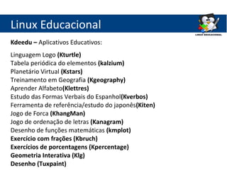 Linux Educacional
Kdeedu – Aplicativos Educativos:
Linguagem Logo (Kturtle)
Tabela periódica do elementos (kalzium)
Planetário Virtual (Kstars)
Treinamento em Geografia (Kgeography)
Aprender Alfabeto(Klettres)
Estudo das Formas Verbais do Espanhol(Kverbos)
Ferramenta de referência/estudo do japonês(Kiten)
Jogo de Forca (KhangMan)
Jogo de ordenação de letras (Kanagram)
Desenho de funções matemáticas (kmplot)
Exercício com frações (Kbruch)
Exercícios de porcentagens (Kpercentage)
Geometria Interativa (Klg)
Desenho (Tuxpaint)
 