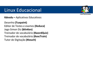 Linux Educacional
Kdeedu – Aplicativos Educativos:
Desenho (Tuxpaint)
Editor de Testes e exames (Keduca)
Jogo Simon Diz (blinKen)
Treinador de vocabulário (KwordQuiz)
Treinador de vocabulário (KvocTrain)
Tutor de Digitação (Ktouch)
 