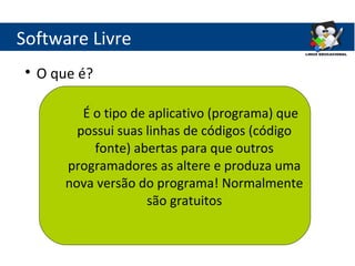 Software Livre
 
     O que é?

            É o tipo de aplicativo (programa) que
           possui suas linhas de códigos (código
              fonte) abertas para que outros
         programadores as altere e produza uma
         nova versão do programa! Normalmente
                        são gratuitos
 