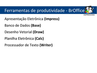 Ferramentas de produtividade - BrOffice
Apresentação Eletrônica (Impress)
Banco de Dados (Base)
Desenho Vetorial (Draw)
Planilha Eletrônica (Calc)
Processador de Texto (Writer)
 