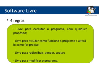 Software Livre
 
     4 regras
      - Livre para executar o programa, com qualquer
      propósito;

      - Livre para estudar como funciona o programa e alterá-
      lo como for preciso;

      - Livre para redistribuir, vender, copiar;

      - Livre para modificar o programa.
 
