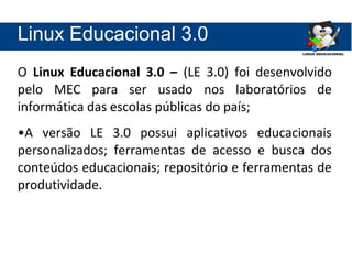 Linux Educacional 3.0
O Linux Educacional 3.0 – (LE 3.0) foi desenvolvido
pelo MEC para ser usado nos laboratórios de
informática das escolas públicas do país;
•A versão LE 3.0 possui aplicativos educacionais
personalizados; ferramentas de acesso e busca dos
conteúdos educacionais; repositório e ferramentas de
produtividade.
 