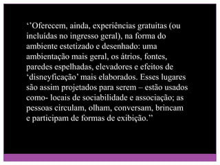 ‘’Oferecem, ainda, experiências gratuitas (ou incluídas no ingresso geral), na forma do ambiente estetizado e desenhado: uma ambientação mais geral, os átrios, fontes, paredes espelhadas, elevadores e efeitos de ‘disneyficação’ mais elaborados. Esses lugares são assim projetados para serem – estão usados como- locais de sociabilidade e associação; as pessoas circulam, olham, conversam, brincam e participam de formas de exibição.’’