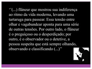 ‘’(...) flâneur que mostrou sua indiferença ao ritmo da vida moderna, levando uma tartaruga para passear. Essa tensão entre olhar e vagabundear aponta para uma série de outras tensões. Por outro lado, o flâneur é o preguiçoso ou o desperdiçado; por outro, é o observador ou o detetive, a pessoa suspeita que está sempre olhando, observando e classificando (...)’’ 