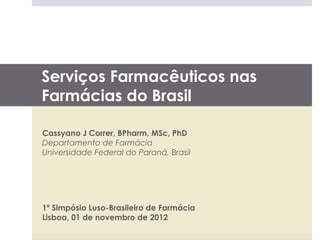 Serviços Farmacêuticos nas
Farmácias do Brasil

Cassyano J Correr, BPharm, MSc, PhD
Departamento de Farmácia
Universidade Federal do Paraná, Brasil




1º Simpósio Luso-Brasileiro de Farmácia
Lisboa, 01 de novembro de 2012
 