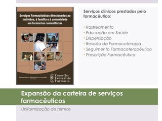 Serviços clínicos prestados pelo
                          farmacêutico:

                          • Rastreamento
                          • Educação em Saúde
                          • Dispensação
                          • Revisão da Farmacoterapia
                          • Seguimento Farmacoterapêutico
                          • Prescrição Farmacêutica




Expansão da carteira de serviços
farmacêuticos
Uniformização de termos
 