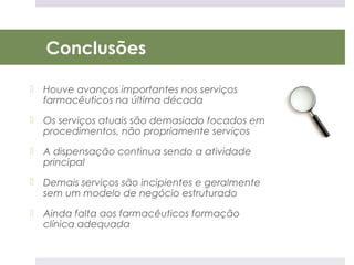 Conclusões

 Houve avanços importantes nos serviços
  farmacêuticos na última década
 Os serviços atuais são demasiado focados em
  procedimentos, não propriamente serviços
 A dispensação continua sendo a atividade
  principal
 Demais serviços são incipientes e geralmente
  sem um modelo de negócio estruturado
 Ainda falta aos farmacêuticos formação
  clínica adequada
 