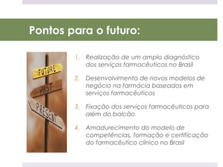Pontos para o futuro:

        1. Realização de um amplo diagnóstico
           dos serviços farmacêuticos no Brasil

        2. Desenvolvimento de novos modelos de
           negócio na farmácia baseados em
           serviços farmacêuticos

        3. Fixação dos serviços farmacêuticos para
           além do balcão

        4. Amadurecimento do modelo de
           competências, formação e certificação
           do farmacêutico clínico no Brasil
 