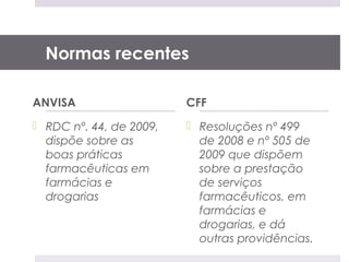 Normas recentes

ANVISA                   CFF
 RDC nº. 44, de 2009,    Resoluções nº 499
  dispõe sobre as          de 2008 e nº 505 de
  boas práticas            2009 que dispõem
  farmacêuticas em         sobre a prestação
  farmácias e              de serviços
  drogarias                farmacêuticos, em
                           farmácias e
                           drogarias, e dá
                           outras providências.
 