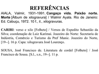 REFERÊNCIAS
AIALA, Valmir, 1931-1991. Cangaço vida. Paixão norte.
Morte [Álbum de xilogravura] / Walmir Ayala. Rio de Janeiro:
Ed. Cabuçu, 1972. 10 f., il., xilogravuras.
CARIRI: verso e xilo [Folheto] / Versos de Expedito Sebastião da
Silva; coordenação de Luiz Karimai. Joazeiro do Norte: Secretaria de
Indústria, Comércio e Turismo da Pref Munic. Joazeiro do Norte,
[19--]. 16 p. Capa: xilogravura José Lourenço.
SOUSA, José Francisco de. Literatura de cordel [Folheto] / José
Francisco de Sousa. [S.l., s.n., 19--]. 11 p.
 