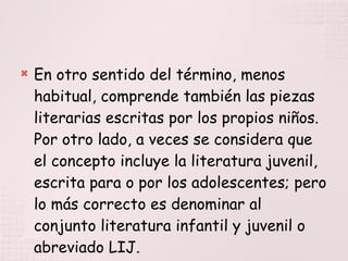 En otro sentido del término, menos habitual, comprende también las piezas literarias escritas por los propios niños. Por otro lado, a veces se considera que el concepto incluye la literatura juvenil, escrita para o por los adolescentes; pero lo más correcto es denominar al conjunto literatura infantil y juvenil o abreviado LIJ. 