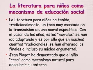 La literatura para niños ha tenido, tradicionalmente, un foco muy marcado en la transmisión de una moral específica. Con el pasar de los años, estas "morales" se han ido adaptando y es por ello que en muchos cuentos tradicionales, se han alterado los finales o incluso su núcleo argumental. Jean Piaget ha demostrado que el niño "crea" como mecanismo natural para descubrir su entorno 