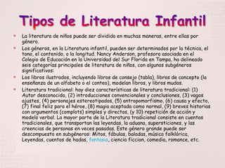 La literatura de niños puede ser dividida en muchas maneras, entre ellas por género. Los géneros, en la Literatura infantil, pueden ser determinados por la técnica, el tono, el contenido, o la longitud. Nancy Anderson, profesora asociada en el Colegio de Educación en la Universidad del Sur Florida en Tampa, ha delineado seis categorías principales de literatura de niños, con algunos subgéneros significativos: Los libros ilustrados, incluyendo libros de consejo (tabla), libros de concepto (la enseñanza de un alfabeto o el conteo), modelan libros, y libros mudos. Literatura tradicional: hay diez características de literatura tradicional: (1) Autor desconocido, (2) introducciones convencionales y conclusiones, (3) vagos ajustes, (4) personajes estereotipados, (5) antropomorfismo, (6) causa y efecto, (7) final feliz para el héroe, (8) magia aceptada como normal, (9) breves historias con argumentos (complots) simples y directos, (y 10) repetición de acción y modelo verbal. La mayor parte de la Literatura tradicional consiste en cuentos tradicionales, que transportan las leyendas, la aduana, supersticiones, y las creencias de personas en veces pasadas. Este género grande puede ser descompuesto en subgéneros: Mitos, fábulas, baladas, música folklórica, Leyendas, cuentos de hadas,  fantasia , ciencia ficcion, comedia, romance, etc. 