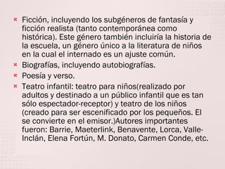 Ficción, incluyendo los subgéneros de fantasía y ficción realista (tanto contemporánea como histórica). Este género también incluiría la historia de la escuela, un género único a la literatura de niños en la cual el internado es un ajuste común. Biografías, incluyendo autobiografías. Poesía y verso. Teatro infantil: teatro para niños(realizado por adultos y destinado a un público infantil que es tan sólo espectador-receptor) y teatro de los niños (creado para ser escenificado por los pequeños. El se convierte en el emisor.)Autores importantes fueron: Barrie, Maeterlink, Benavente, Lorca, Valle-Inclán, Elena Fortún, M. Donato, Carmen Conde, etc. 