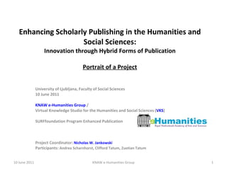Enhancing Scholarly Publishing in the Humanities and Social Sciences: Innovation through Hybrid Forms of Publication Portrait of a Project University of Ljubljana, Faculty of Social Sciences 10 June 2011 KNAW e-Humanities Group  /  Virtual Knowledge Studio for the Humanities and Social Sciences ( VKS ) SURFfoundation Program Enhanced Publication Project Coordinator:  Nicholas W. Jankowski Participants:  Andrea Scharnhorst, Clifford Tatum, Zuotian Tatum 10 June 2011 KNAW e-Humanities Group 