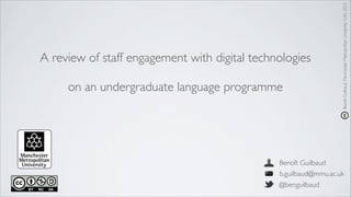 Benoît Guilbaud, Manchester Metropolitan University (UK), 2012
A review of staff engagement with digital technologies

     on an undergraduate language programme




                                               Benoît Guilbaud
                                               b.guilbaud@mmu.ac.uk
                                               @benguilbaud
 