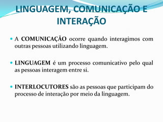 LINGUAGEM, COMUNICAÇÃO E
INTERAÇÃO
 A COMUNICAÇÃO ocorre quando interagimos com
outras pessoas utilizando linguagem.
 LINGUAGEM é um processo comunicativo pelo qual
as pessoas interagem entre si.
 INTERLOCUTORES são as pessoas que participam do
processo de interação por meio da linguagem.
 