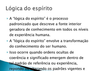 A “lógica do espírito” é o processo padronizado que descreve a fonte interior geradora de conhecimento em todos os níveis de experiência humana.  A “lógica do espírito” envolve a transformação do conhecimento do ser humano.  Isso ocorre quando ordens ocultas de coerência e significado emergem dentro de tal padrão de referência ou experiência,  repondo ou alterando os padrões vigentes e reordenando seus elementos.  