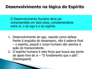 Desenvolvimento do ego, nascido como defesa frente à angústia do desamparo, não é palavra final – o espírito, psiquê e corpo humano são abertos à ação do transcendente. O espírito humano é esta força que busca seu ponto de apoio fora de si – “O fundamento que o pôs”. (Kierkegaard) Desenvolvimento na lógica do Espírito O Desenvolvimento Humano deve ser compreendido em dois eixos, complementares entre si: o do ego e o do espírito  