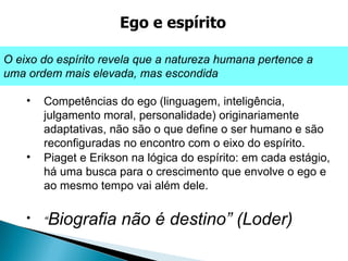 Competências do ego (linguagem, inteligência, julgamento moral, personalidade) originariamente adaptativas, não são o que define o ser humano e são reconfiguradas no encontro com o eixo do espírito. Piaget e Erikson na lógica do espírito: em cada estágio, há uma busca para o crescimento que envolve o ego e ao mesmo tempo vai além dele.  “ Biografia não é destino” (Loder) Ego e espírito O eixo do espírito revela que a natureza humana pertence a uma ordem mais elevada, mas escondida 