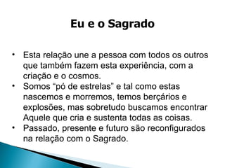 Esta relação une a pessoa com todos os outros que também fazem esta experiência, com a criação e o cosmos. Somos “pó de estrelas” e tal como estas nascemos e morremos, temos berçários e explosões, mas sobretudo buscamos encontrar Aquele que cria e sustenta todas as coisas. Passado, presente e futuro são reconfigurados na relação com o Sagrado.  Eu e o Sagrado 
