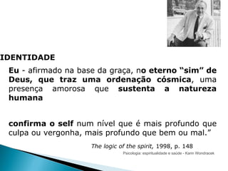 Psicologia: espiritualidade e saúde - Karin Wondracek IDENTIDADE Eu  - afirmado na base da graça, n o eterno “sim” de Deus, que traz uma ordenação cósmica , uma presença amorosa que  sustenta a natureza humana   confirma o self  num nível que é mais profundo que culpa ou vergonha, mais profundo que bem ou mal.” The logic of the spirit,  1998, p. 148 