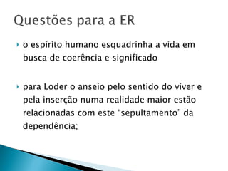 o espírito humano esquadrinha a vida em busca de coerência e significado para Loder o anseio pelo sentido do viver e pela inserção numa realidade maior estão relacionadas com este “sepultamento” da dependência; 
