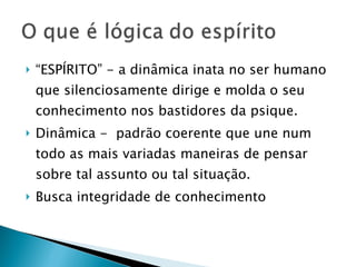 “ ESPÍRITO” - a dinâmica inata no ser humano que silenciosamente dirige e molda o seu conhecimento nos bastidores da psique.  Dinâmica -  padrão coerente que une num todo as mais variadas maneiras de pensar sobre tal assunto ou tal situação.  Busca integridade de conhecimento 