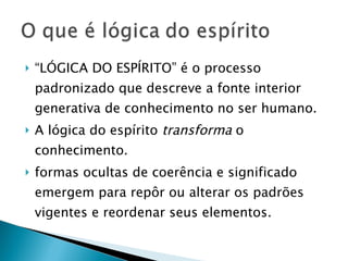 “ LÓGICA DO ESPÍRITO” é o processo padronizado que descreve a fonte interior generativa de conhecimento no ser humano.  A lógica do espírito  transforma  o conhecimento.  formas ocultas de coerência e significado emergem para repôr ou alterar os padrões vigentes e reordenar seus elementos. 